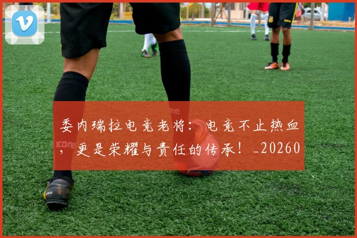 委内瑞拉电竞老将：电竞不止热血，更是荣耀与责任的传承！_20260604144648