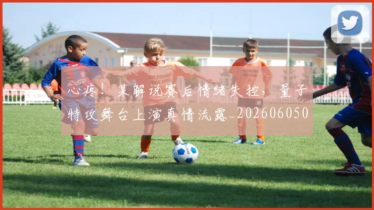心疼!某解说赛后情绪失控,量子特攻舞台上演真情流露_20260605004525