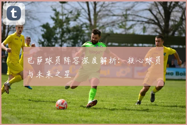 巴萨球员阵容深度解析:核心球员与未来之星