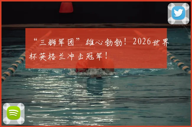 “三狮军团”雄心勃勃!2026世界杯英格兰冲击冠军!