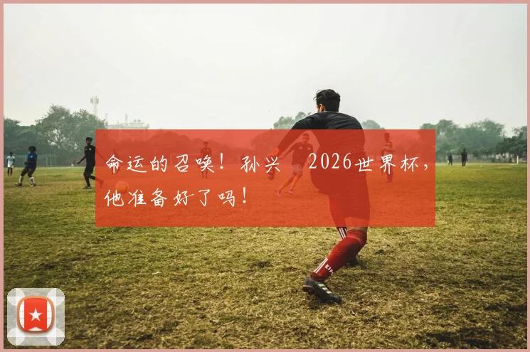 命运的召唤！孙兴慜2026世界杯，他准备好了吗！