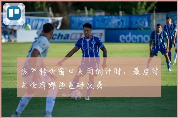 法甲转会窗口关闭倒计时,最后时刻会有哪些重磅交易