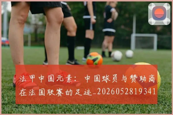 法甲中国元素:中国球员与赞助商在法国联赛的足迹_20260528193417