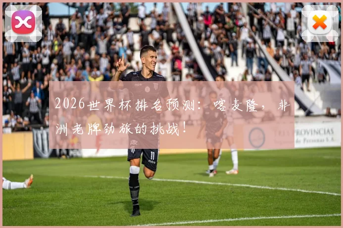 2026世界杯排名预测:喀麦隆,非洲老牌劲旅的挑战!