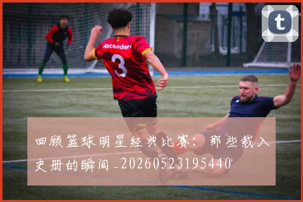 回顾篮球明星经典比赛:那些载入史册的瞬间_20260523195440