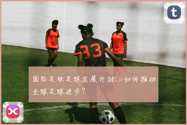 国际足联足球发展计划:如何推动全球足球进步?