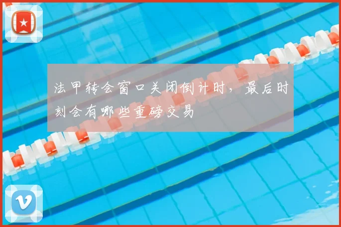 法甲转会窗口关闭倒计时，最后时刻会有哪些重磅交易