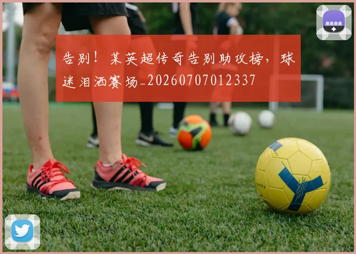 告别!某英超传奇告别助攻榜,球迷泪洒赛场_20260707012337
