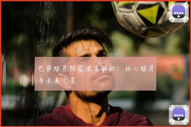 巴萨球员阵容深度解析:核心球员与未来之星