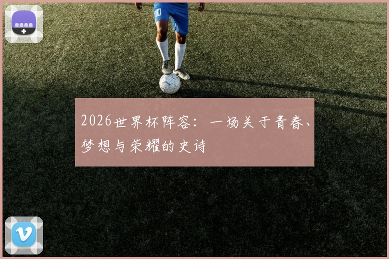 2026世界杯阵容:一场关于青春、梦想与荣耀的史诗