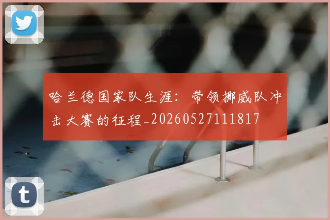 哈兰德国家队生涯:带领挪威队冲击大赛的征程_20260527111817