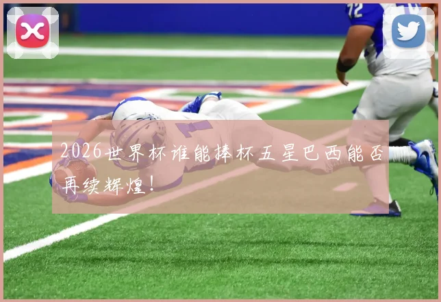 2026世界杯谁能捧杯五星巴西能否再续辉煌!