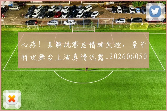 心疼!某解说赛后情绪失控,量子特攻舞台上演真情流露_20260605004525