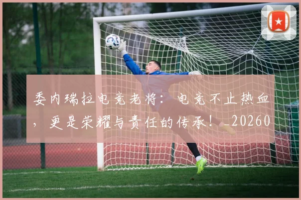 委内瑞拉电竞老将:电竞不止热血,更是荣耀与责任的传承!_20260604144648