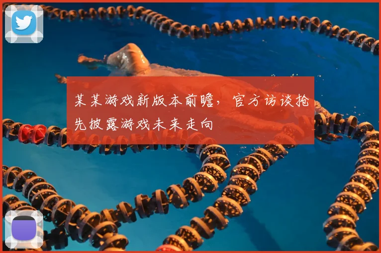 某某游戏新版本前瞻,官方访谈抢先披露游戏未来走向