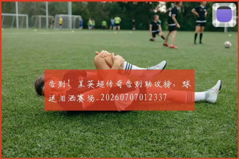 告别!某英超传奇告别助攻榜,球迷泪洒赛场_20260707012337