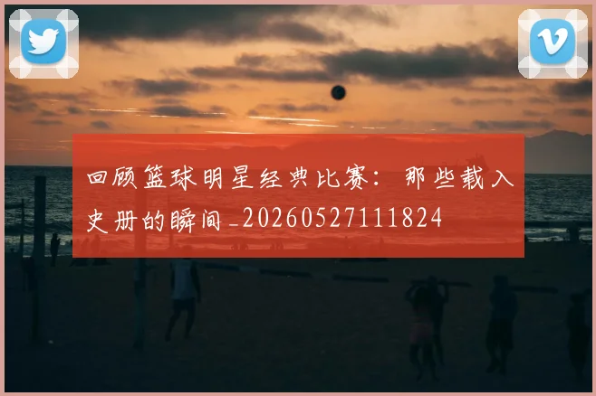 回顾篮球明星经典比赛:那些载入史册的瞬间_20260527111824