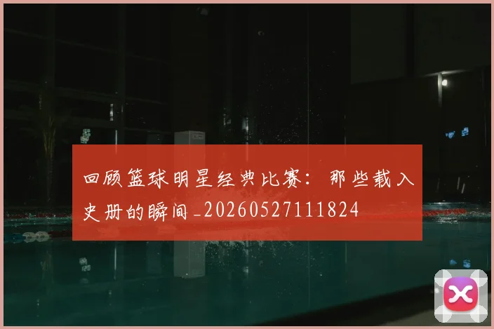 回顾篮球明星经典比赛:那些载入史册的瞬间_20260527111824