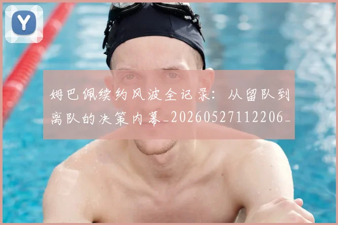 姆巴佩续约风波全记录:从留队到离队的决策内幕_20260527112206_20260707142538
